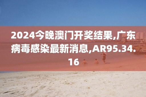 2024今晚澳门开奖结果,广东病毒感染最新消息,AR95.34.16
