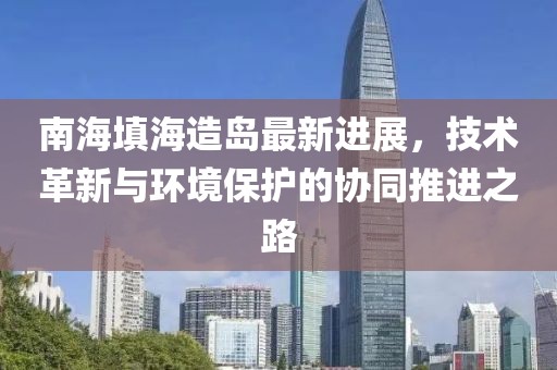 南海填海造岛最新进展，技术革新与环境保护的协同推进之路