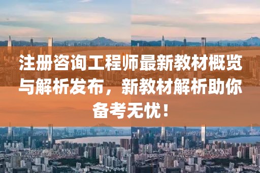 注册咨询工程师最新教材概览与解析发布，新教材解析助你备考无忧！