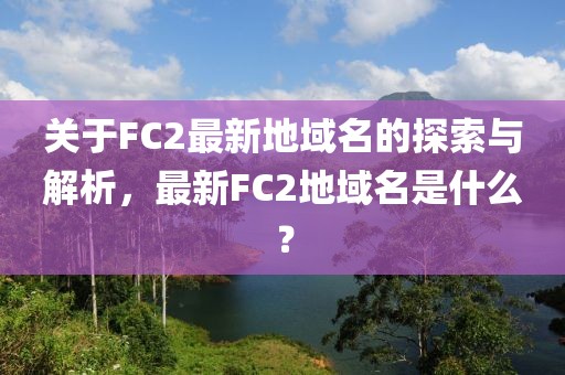 关于FC2最新地域名的探索与解析，最新FC2地域名是什么？