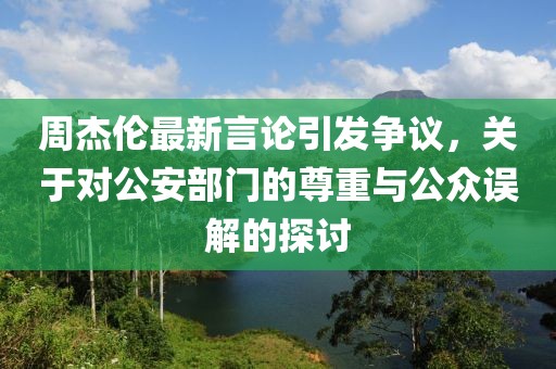 周杰伦最新言论引发争议，关于对公安部门的尊重与公众误解的探讨