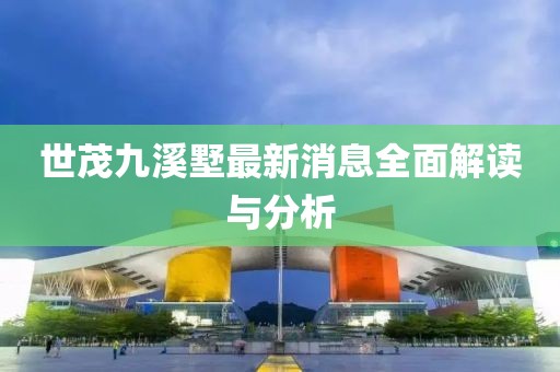 世茂九溪墅最新消息全面解读与分析