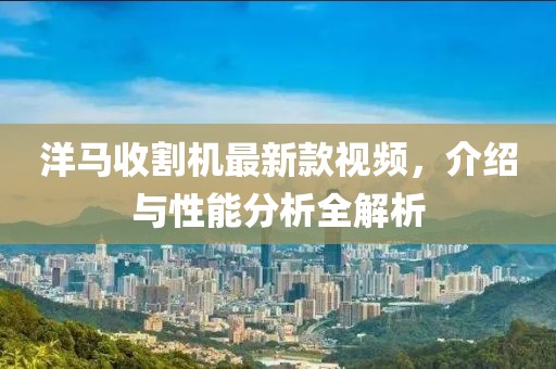 洋马收割机最新款视频，介绍与性能分析全解析