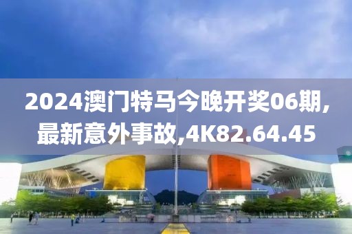 2024澳门特马今晚开奖06期,最新意外事故,4K82.64.45