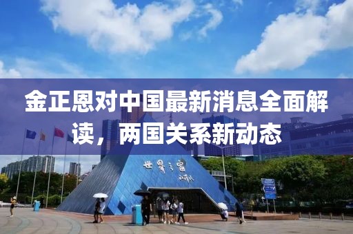 金正恩对中国最新消息全面解读，两国关系新动态