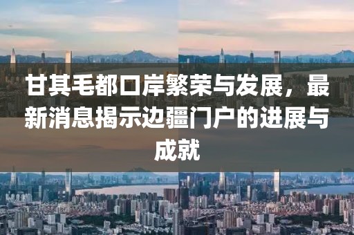 甘其毛都口岸繁荣与发展，最新消息揭示边疆门户的进展与成就