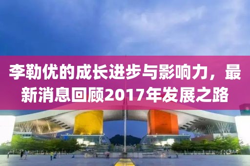 李勒优的成长进步与影响力，最新消息回顾2017年发展之路