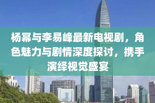 杨幂与李易峰最新电视剧，角色魅力与剧情深度探讨，携手演绎视觉盛宴