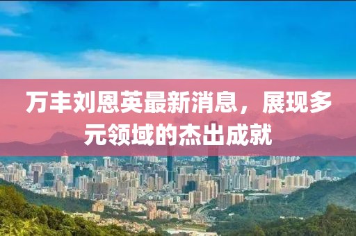 万丰刘恩英最新消息，展现多元领域的杰出成就