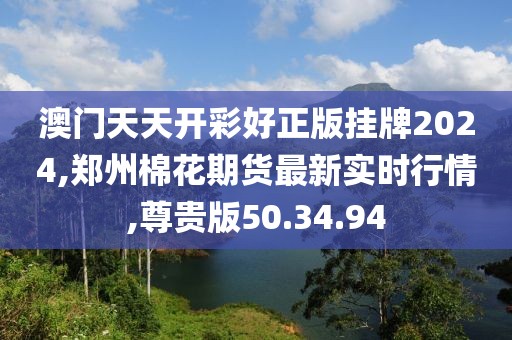 澳门天天开彩好正版挂牌2024,郑州棉花期货最新实时行情,尊贵版50.34.94