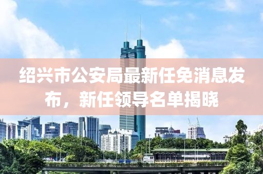 绍兴市公安局最新任免消息发布，新任领导名单揭晓