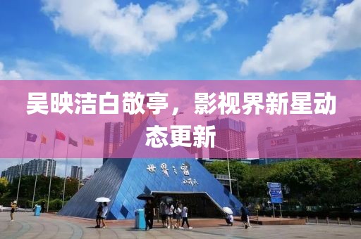 吴映洁白敬亭，影视界新星动态更新