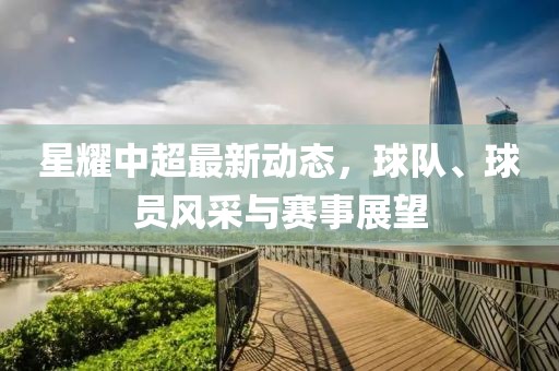 星耀中超最新动态，球队、球员风采与赛事展望