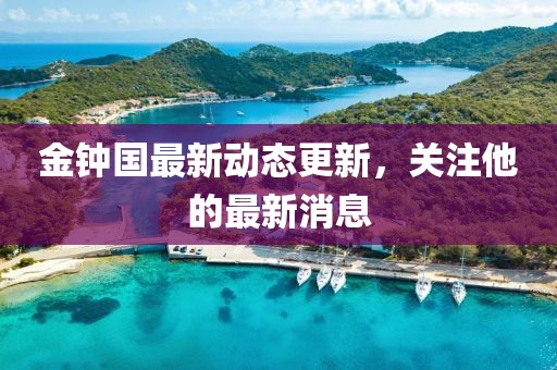 金钟国最新动态更新，关注他的最新消息