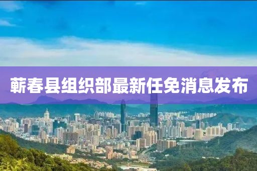 蕲春县组织部最新任免消息发布