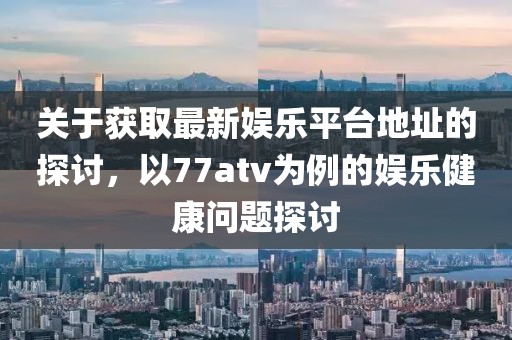 关于获取最新娱乐平台地址的探讨，以77atv为例的娱乐健康问题探讨