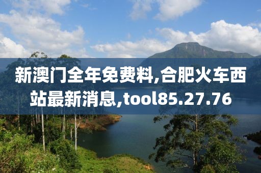 新澳门全年免费料,合肥火车西站最新消息,tool85.27.76