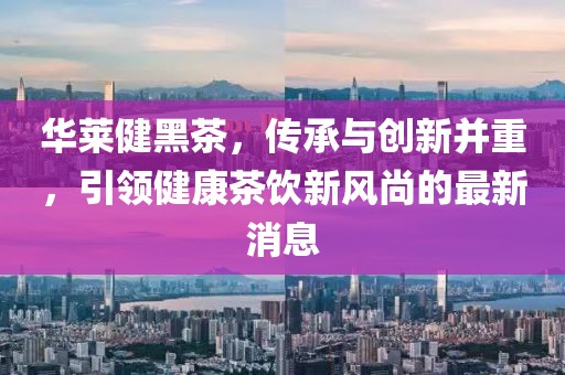 华莱健黑茶，传承与创新并重，引领健康茶饮新风尚的最新消息