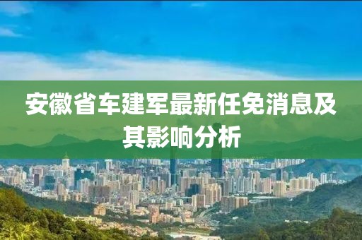 安徽省车建军最新任免消息及其影响分析