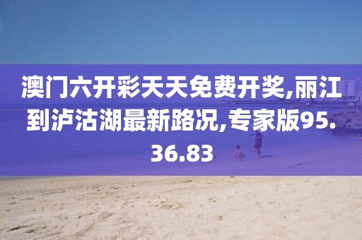 澳门六开彩天天免费开奖,丽江到泸沽湖最新路况,专家版95.36.83