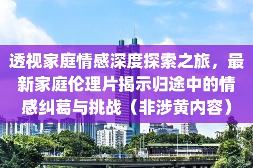 透视家庭情感深度探索之旅，最新家庭伦理片揭示归途中的情感纠葛与挑战（非涉黄内容）