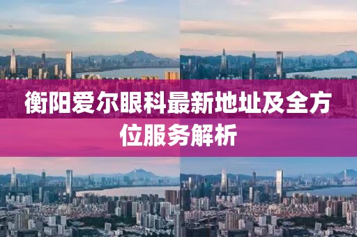 衡阳爱尔眼科最新地址及全方位服务解析