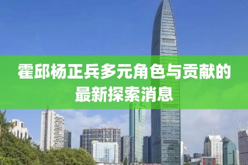 霍邱杨正兵多元角色与贡献的最新探索消息