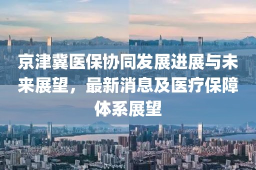 京津冀医保协同发展进展与未来展望，最新消息及医疗保障体系展望