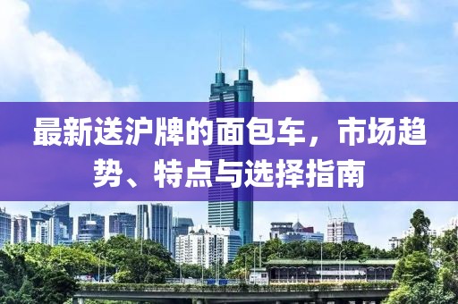最新送沪牌的面包车，市场趋势、特点与选择指南