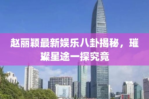 赵丽颖最新娱乐八卦揭秘，璀璨星途一探究竟