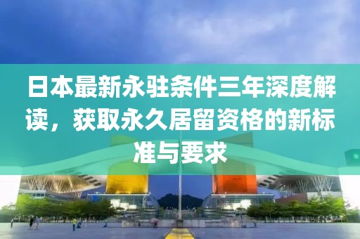 日本最新永驻条件三年深度解读，获取永久居留资格的新标准与要求