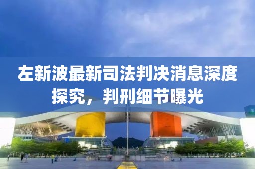 左新波最新司法判决消息深度探究，判刑细节曝光
