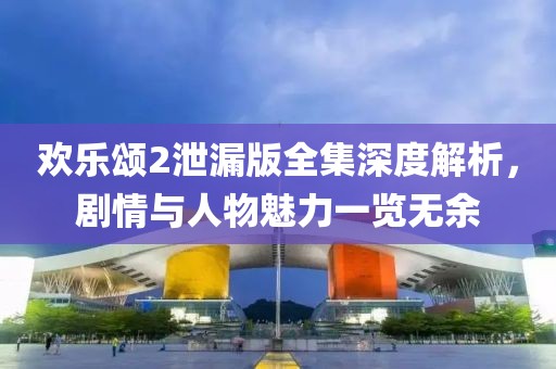 欢乐颂2泄漏版全集深度解析，剧情与人物魅力一览无余
