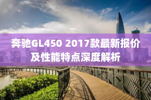 奔驰GL450 2017款最新报价及性能特点深度解析