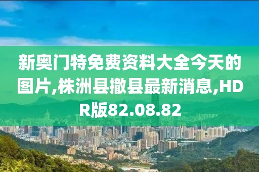 新奥门特免费资料大全今天的图片,株洲县撤县最新消息,HDR版82.08.82