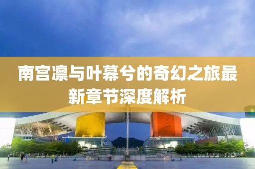 南宫凛与叶幕兮的奇幻之旅最新章节深度解析