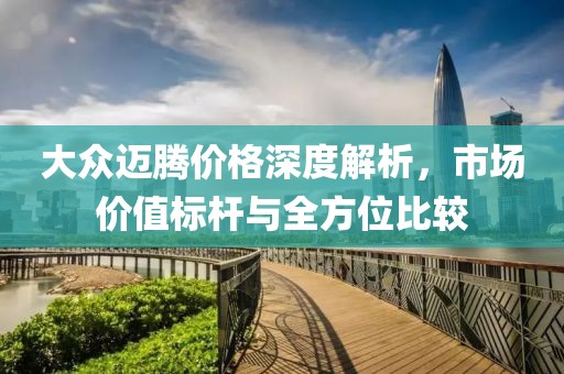 大众迈腾价格深度解析，市场价值标杆与全方位比较