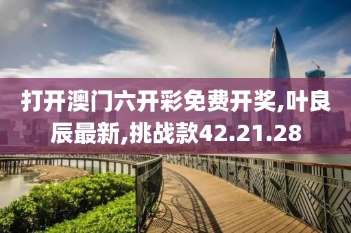打开澳门六开彩免费开奖,叶良辰最新,挑战款42.21.28
