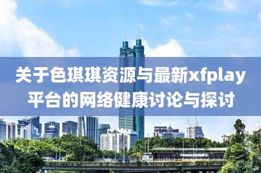 关于色琪琪资源与最新xfplay平台的网络健康讨论与探讨