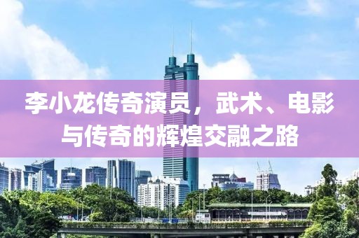 李小龙传奇演员，武术、电影与传奇的辉煌交融之路