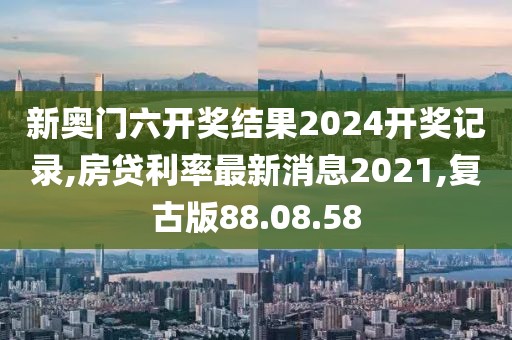 新奥门六开奖结果2024开奖记录,房贷利率最新消息2021,复古版88.08.58