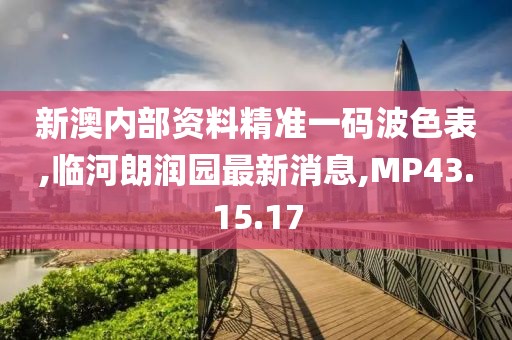 新澳内部资料精准一码波色表,临河朗润园最新消息,MP43.15.17