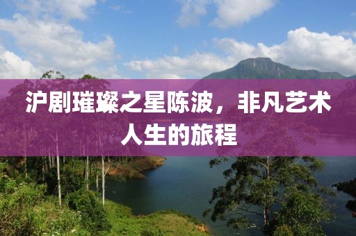 沪剧璀璨之星陈波，非凡艺术人生的旅程