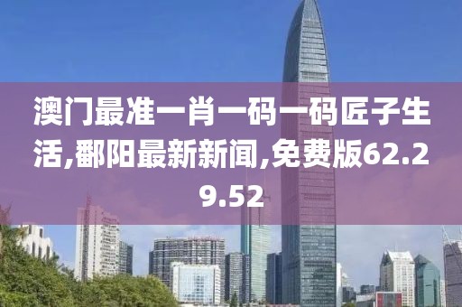 澳门最准一肖一码一码匠子生活,鄱阳最新新闻,免费版62.29.52