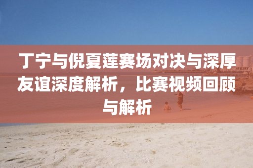 丁宁与倪夏莲赛场对决与深厚友谊深度解析，比赛视频回顾与解析
