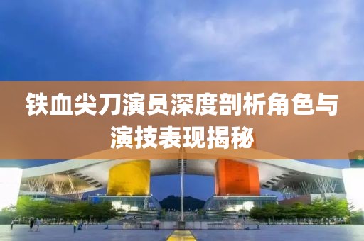 铁血尖刀演员深度剖析角色与演技表现揭秘