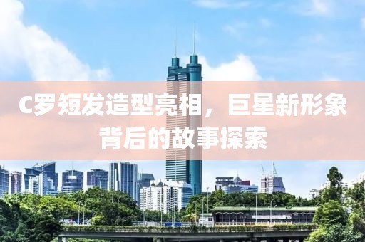 C罗短发造型亮相，巨星新形象背后的故事探索