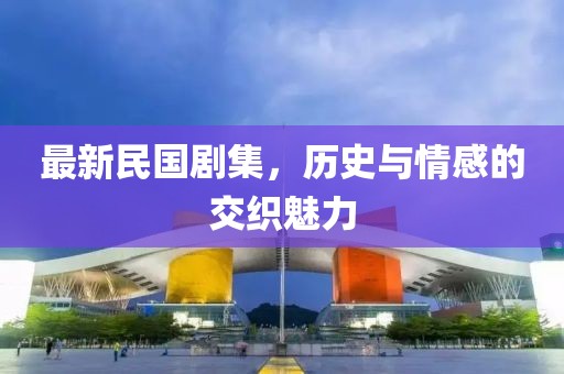 最新民国剧集，历史与情感的交织魅力
