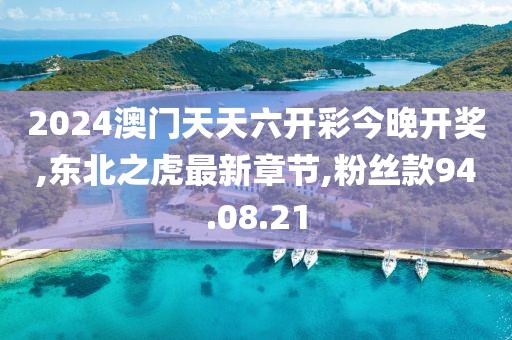 2024澳门天天六开彩今晚开奖,东北之虎最新章节,粉丝款94.08.21