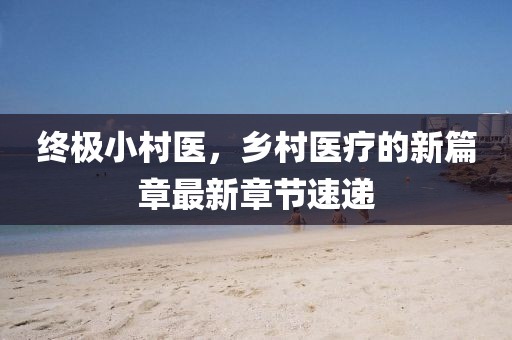终极小村医，乡村医疗的新篇章最新章节速递